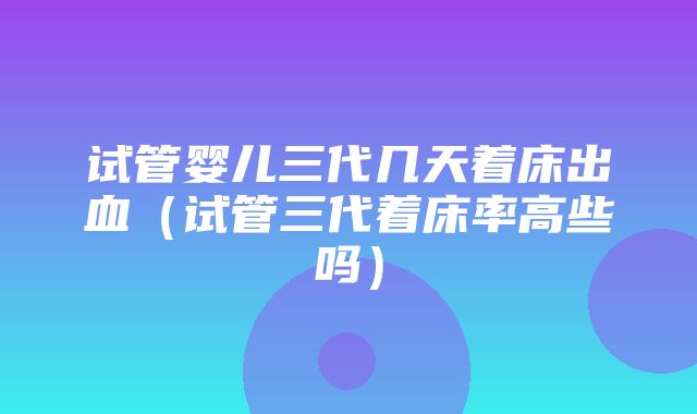 试管婴儿三代几天着床出血（试管三代着床率高些吗）