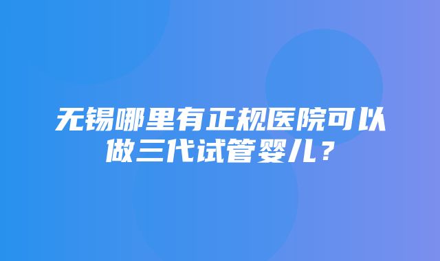 无锡哪里有正规医院可以做三代试管婴儿？