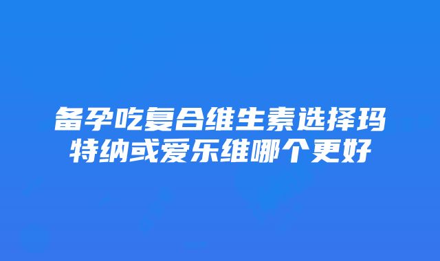 备孕吃复合维生素选择玛特纳或爱乐维哪个更好