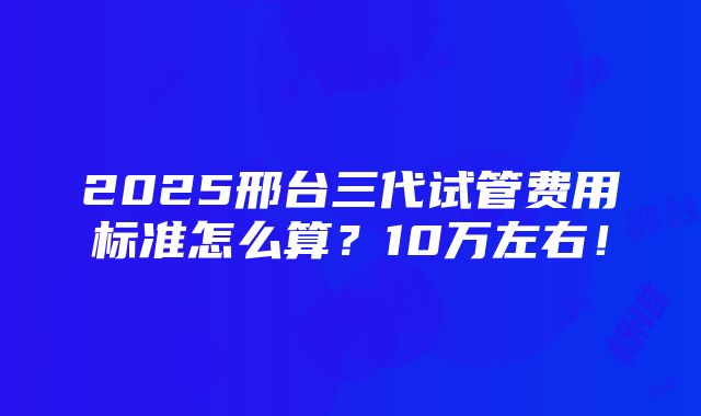 2025邢台三代试管费用标准怎么算？10万左右！