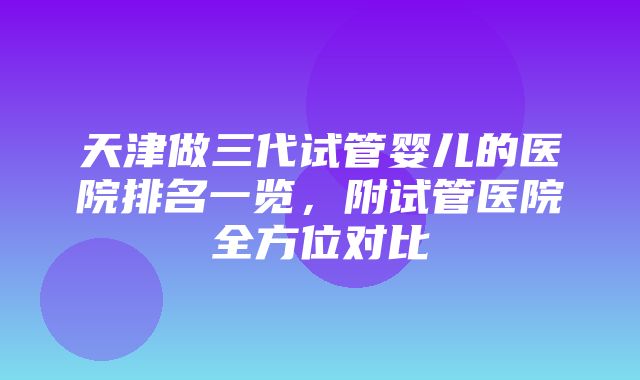 天津做三代试管婴儿的医院排名一览，附试管医院全方位对比