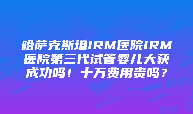 哈萨克斯坦IRM医院IRM医院第三代试管婴儿大获成功吗！十万费用贵吗？