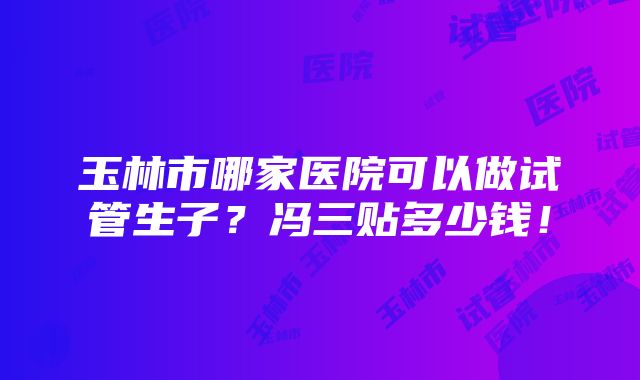 玉林市哪家医院可以做试管生子？冯三贴多少钱！