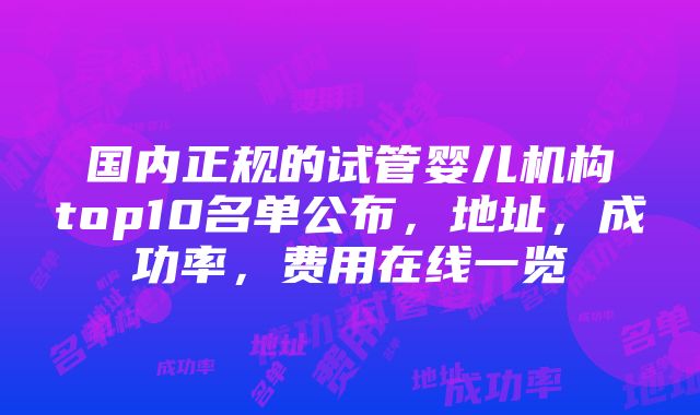 国内正规的试管婴儿机构top10名单公布，地址，成功率，费用在线一览