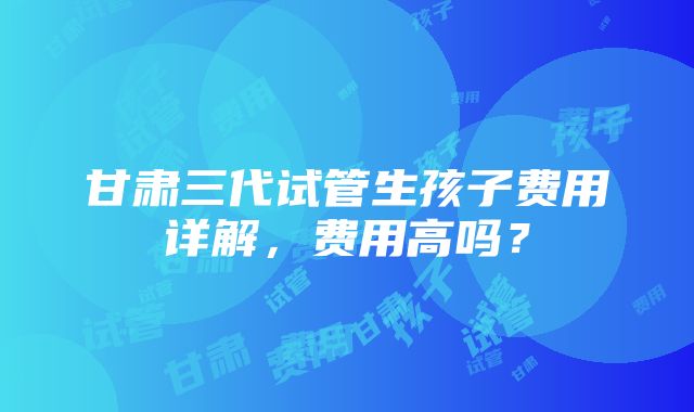 甘肃三代试管生孩子费用详解，费用高吗？