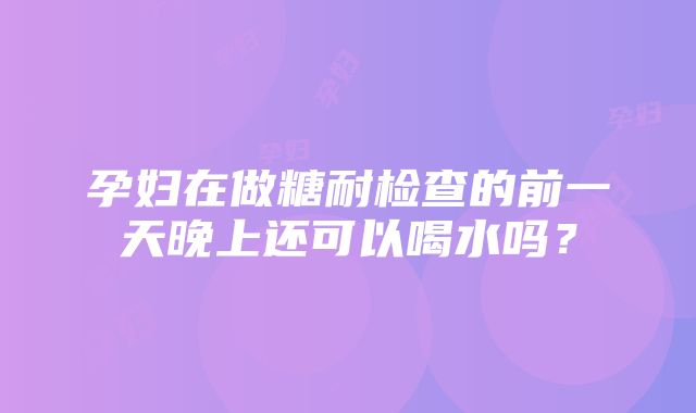 孕妇在做糖耐检查的前一天晚上还可以喝水吗？