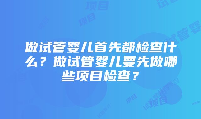 做试管婴儿首先都检查什么？做试管婴儿要先做哪些项目检查？