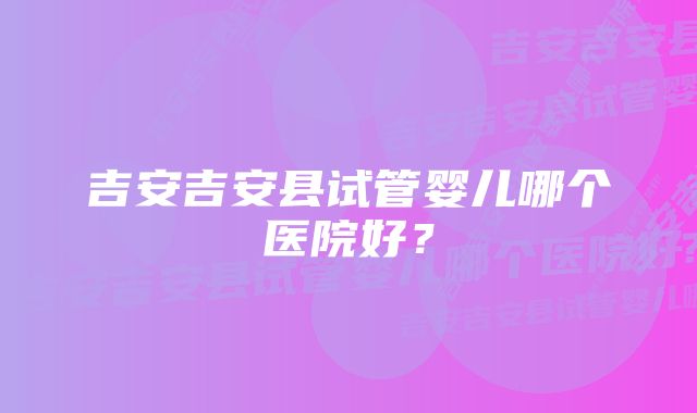 吉安吉安县试管婴儿哪个医院好？