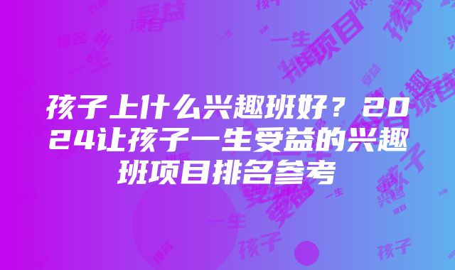 孩子上什么兴趣班好？2024让孩子一生受益的兴趣班项目排名参考