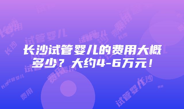 长沙试管婴儿的费用大概多少？大约4-6万元！