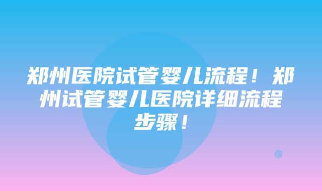 郑州医院试管婴儿流程！郑州试管婴儿医院详细流程步骤！