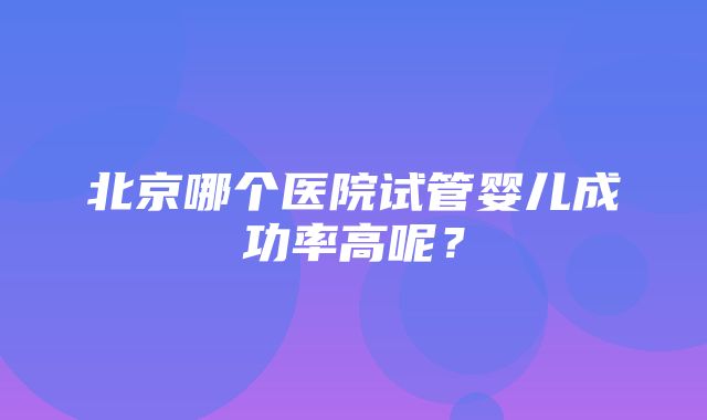 北京哪个医院试管婴儿成功率高呢？