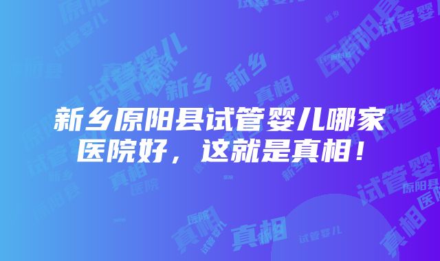 新乡原阳县试管婴儿哪家医院好，这就是真相！