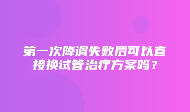 第一次降调失败后可以直接换试管治疗方案吗？