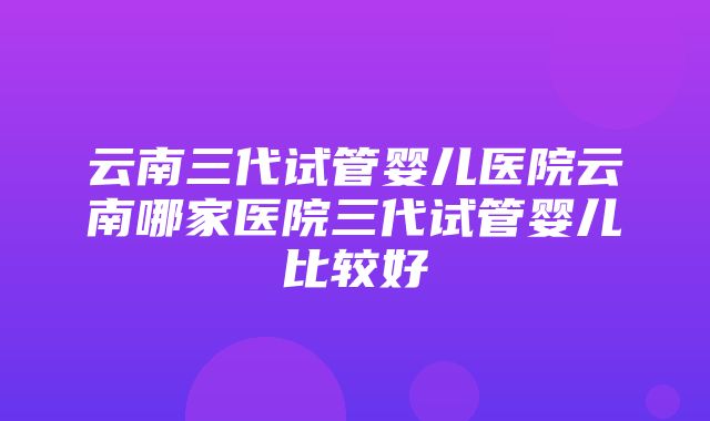 云南三代试管婴儿医院云南哪家医院三代试管婴儿比较好