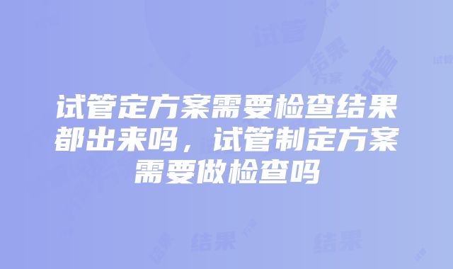 试管定方案需要检查结果都出来吗，试管制定方案需要做检查吗