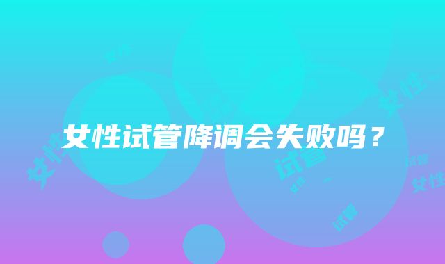 女性试管降调会失败吗？