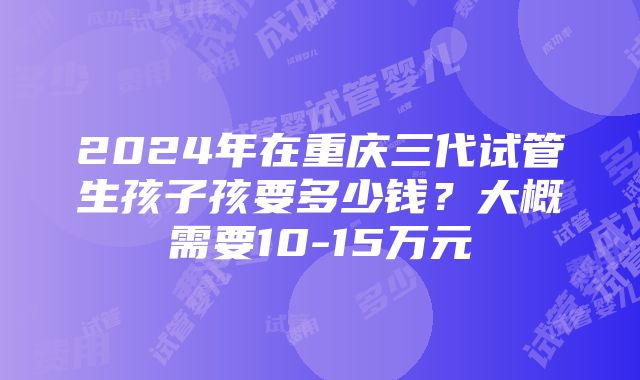 2024年在重庆三代试管生孩子孩要多少钱？大概需要10-15万元