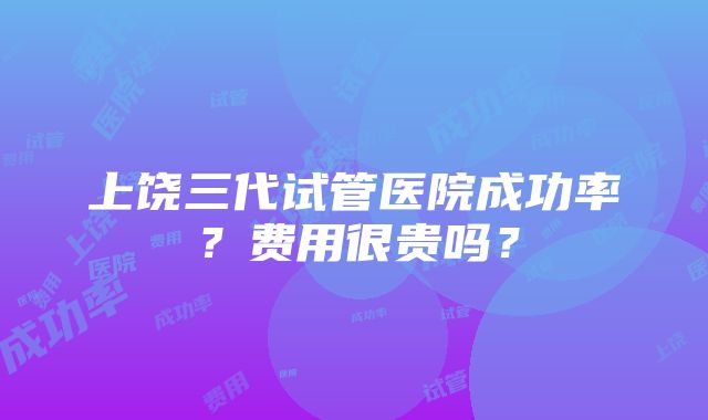 上饶三代试管医院成功率？费用很贵吗？