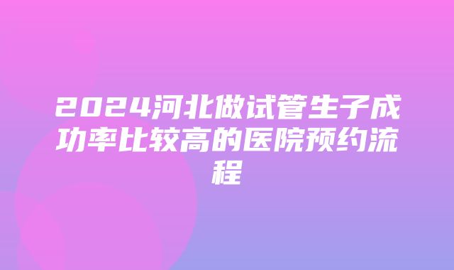 2024河北做试管生子成功率比较高的医院预约流程