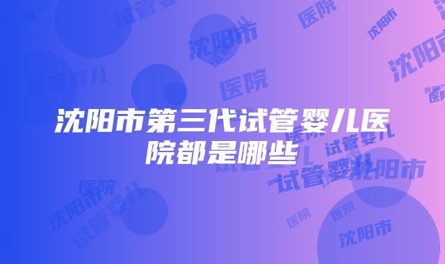 沈阳市第三代试管婴儿医院都是哪些