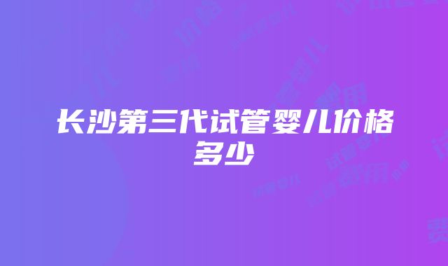 长沙第三代试管婴儿价格多少