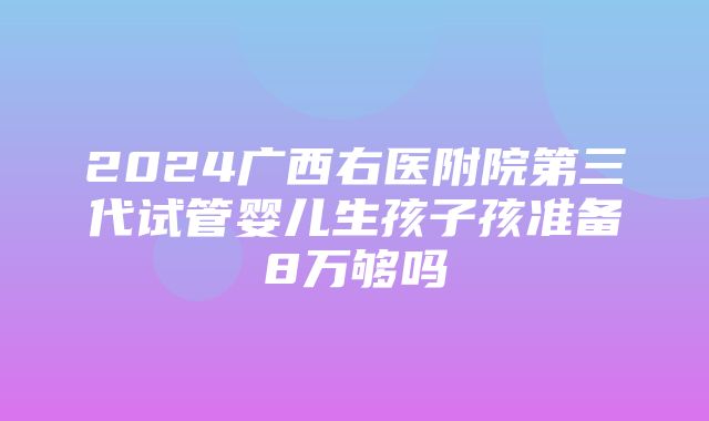 2024广西右医附院第三代试管婴儿生孩子孩准备8万够吗