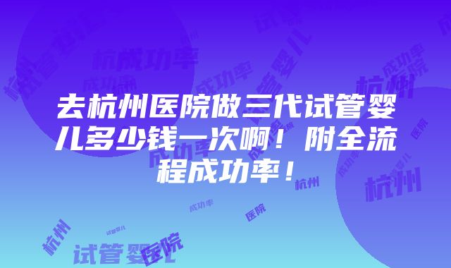 去杭州医院做三代试管婴儿多少钱一次啊！附全流程成功率！