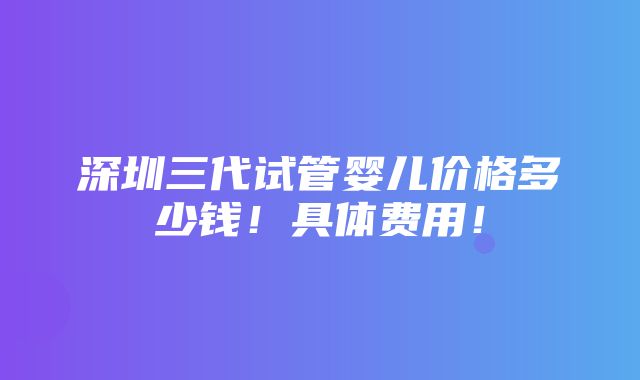 深圳三代试管婴儿价格多少钱！具体费用！