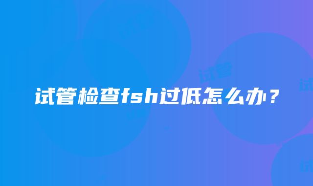 试管检查fsh过低怎么办？