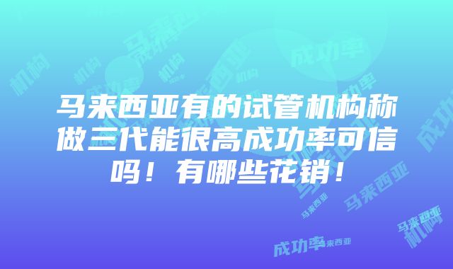 马来西亚有的试管机构称做三代能很高成功率可信吗！有哪些花销！