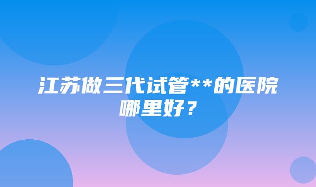 江苏做三代试管**的医院哪里好？