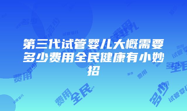 第三代试管婴儿大概需要多少费用全民健康有小妙招