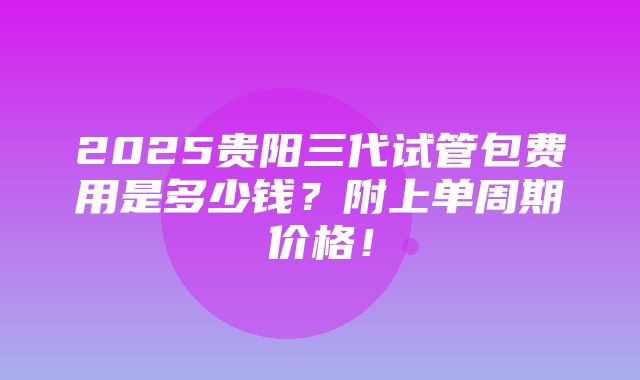 2025贵阳三代试管包费用是多少钱？附上单周期价格！