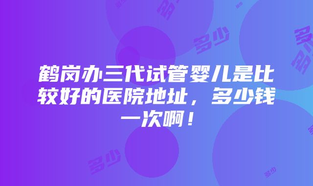 鹤岗办三代试管婴儿是比较好的医院地址，多少钱一次啊！