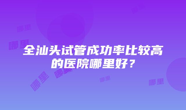 全汕头试管成功率比较高的医院哪里好？