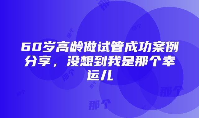 60岁高龄做试管成功案例分享，没想到我是那个幸运儿