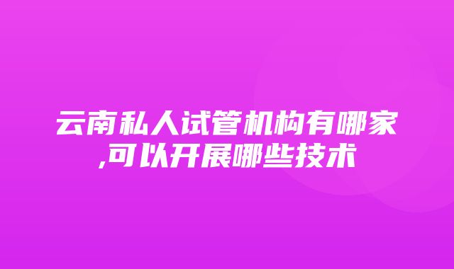 云南私人试管机构有哪家,可以开展哪些技术