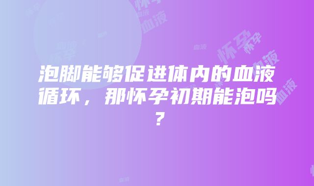 泡脚能够促进体内的血液循环，那怀孕初期能泡吗？