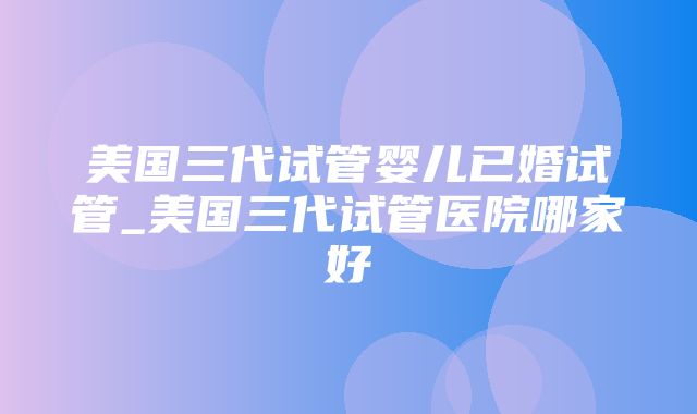 美国三代试管婴儿已婚试管_美国三代试管医院哪家好