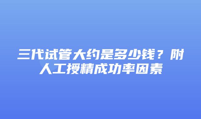 三代试管大约是多少钱？附人工授精成功率因素