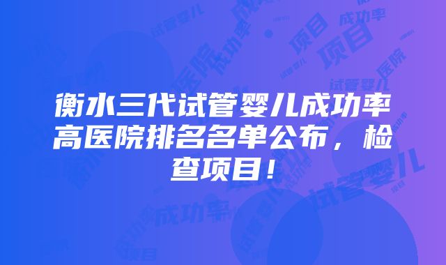 衡水三代试管婴儿成功率高医院排名名单公布，检查项目！