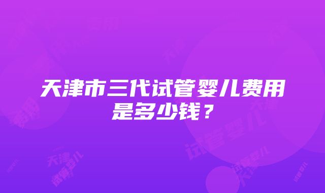 天津市三代试管婴儿费用是多少钱？