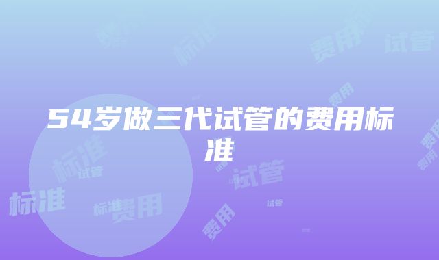 54岁做三代试管的费用标准