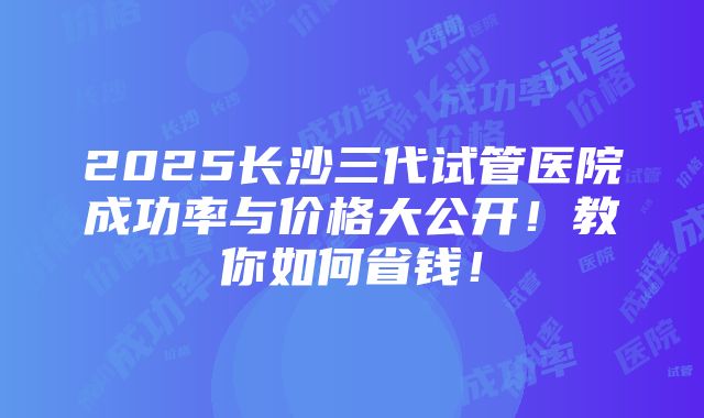 2025长沙三代试管医院成功率与价格大公开！教你如何省钱！