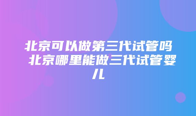 北京可以做第三代试管吗 北京哪里能做三代试管婴儿