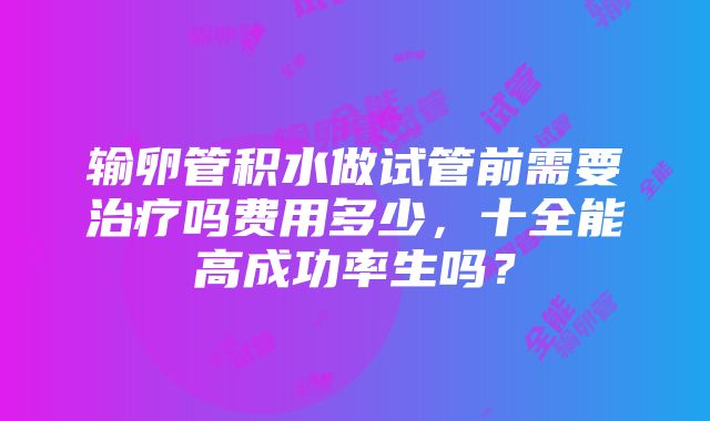 输卵管积水做试管前需要治疗吗费用多少，十全能高成功率生吗？