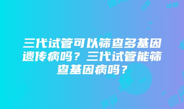 三代试管可以筛查多基因遗传病吗？三代试管能筛查基因病吗？