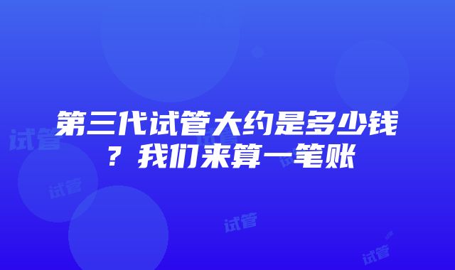 第三代试管大约是多少钱？我们来算一笔账