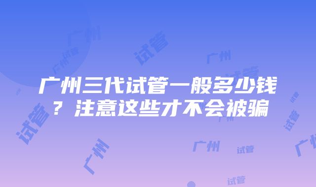 广州三代试管一般多少钱？注意这些才不会被骗